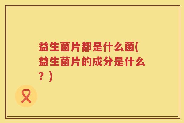 益生菌片都是什么菌(益生菌片的成分是什么？)