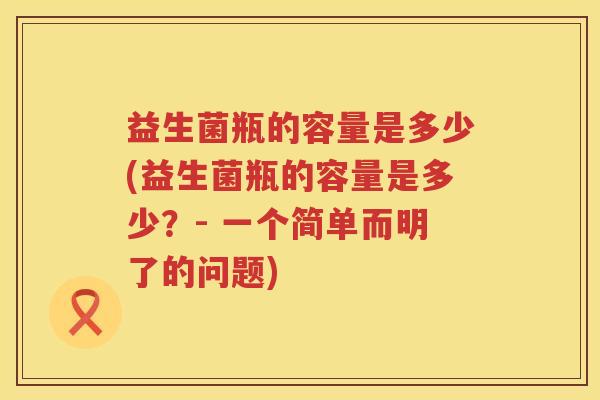 益生菌瓶的容量是多少(益生菌瓶的容量是多少？- 一个简单而明了的问题)