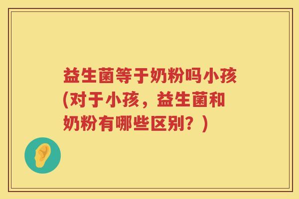 益生菌等于奶粉吗小孩(对于小孩，益生菌和奶粉有哪些区别？)