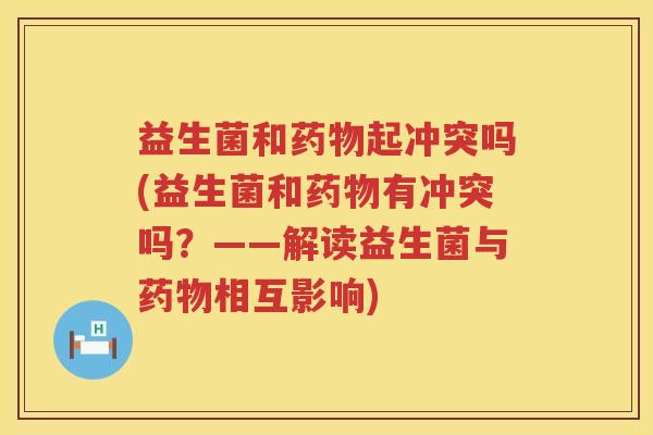 益生菌和药物起冲突吗(益生菌和药物有冲突吗？——解读益生菌与药物相互影响)