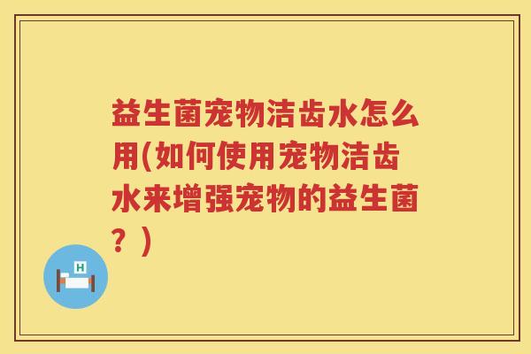 益生菌宠物洁齿水怎么用(如何使用宠物洁齿水来增强宠物的益生菌？)
