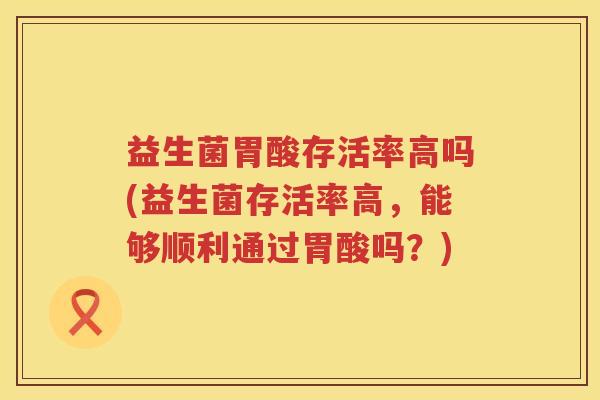 益生菌胃酸存活率高吗(益生菌存活率高，能够顺利通过胃酸吗？)