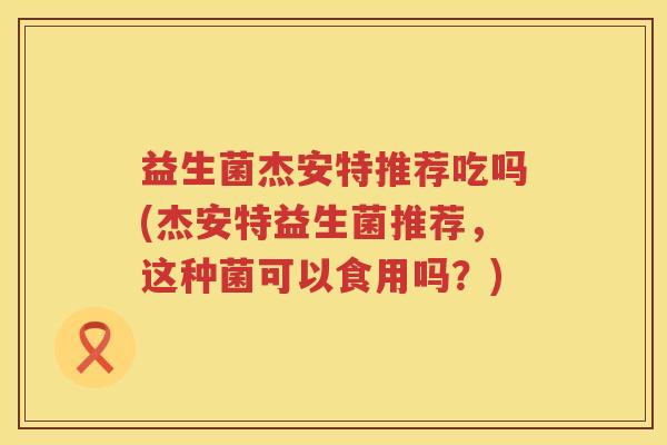 益生菌杰安特推荐吃吗(杰安特益生菌推荐，这种菌可以食用吗？)