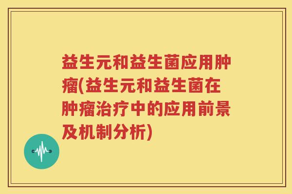 益生元和益生菌应用肿瘤(益生元和益生菌在肿瘤治疗中的应用前景及机制分析)