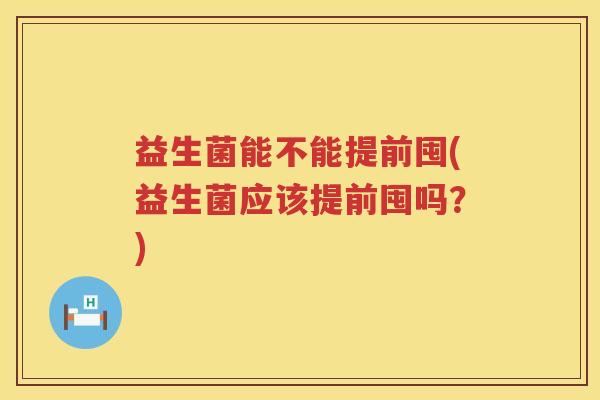 益生菌能不能提前囤(益生菌应该提前囤吗？)