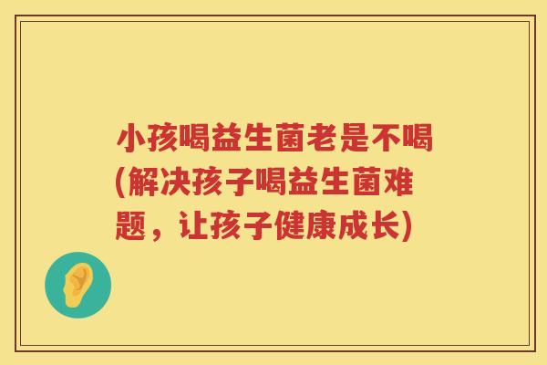 小孩喝益生菌老是不喝(解决孩子喝益生菌难题，让孩子健康成长)
