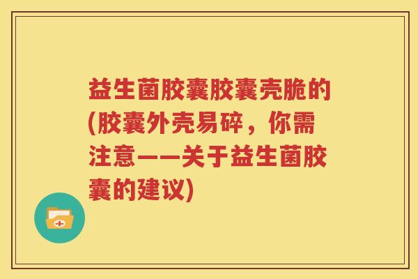 益生菌胶囊胶囊壳脆的(胶囊外壳易碎，你需注意——关于益生菌胶囊的建议)