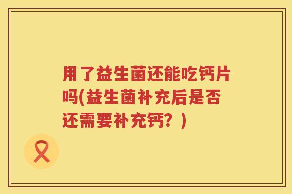 用了益生菌还能吃钙片吗(益生菌补充后是否还需要补充钙？)