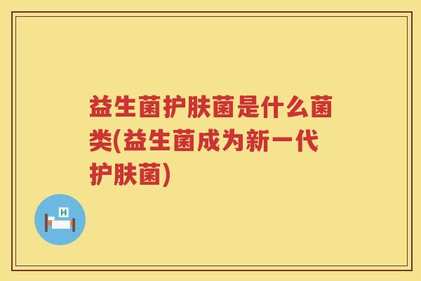 益生菌护肤菌是什么菌类(益生菌成为新一代护肤菌)