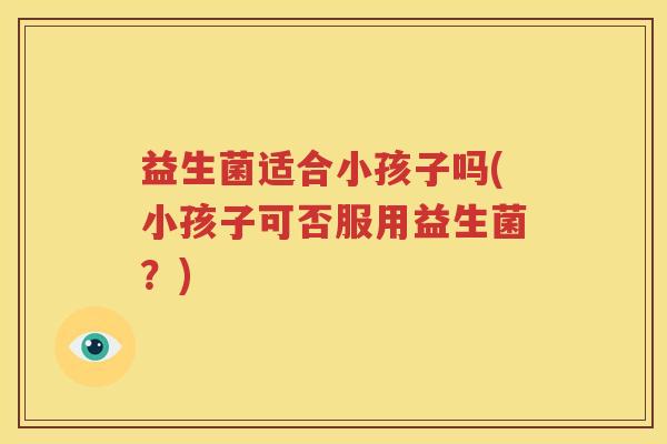 益生菌适合小孩子吗(小孩子可否服用益生菌？)