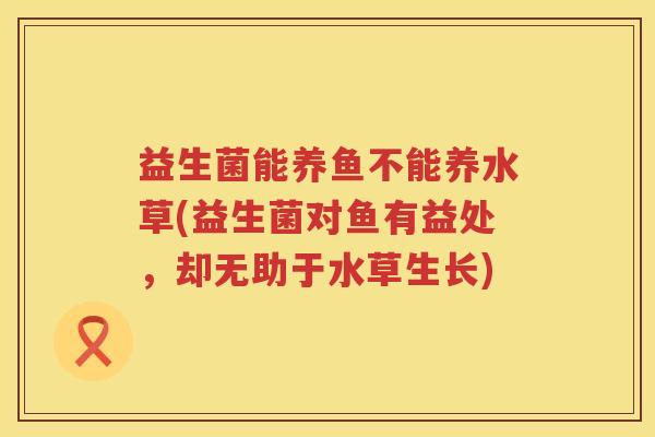 益生菌能养鱼不能养水草(益生菌对鱼有益处，却无助于水草生长)