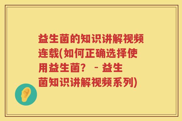 益生菌的知识讲解视频连载(如何正确选择使用益生菌？ - 益生菌知识讲解视频系列)