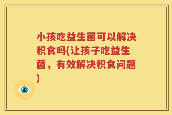 小孩吃益生菌可以解决积食吗(让孩子吃益生菌，有效解决积食问题)