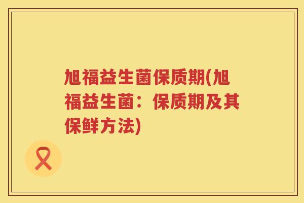 旭福益生菌保质期(旭福益生菌：保质期及其保鲜方法)