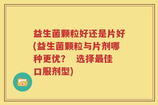 益生菌颗粒好还是片好(益生菌颗粒与片剂哪种更优？  选择最佳口服剂型)