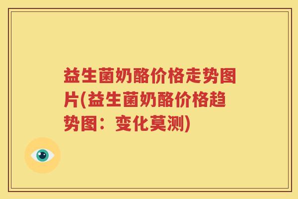 益生菌奶酪价格走势图片(益生菌奶酪价格趋势图：变化莫测)