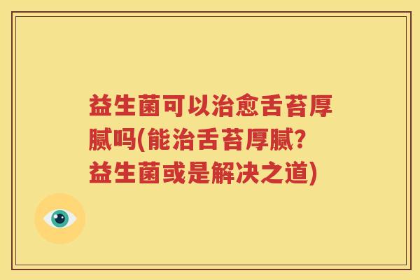 益生菌可以治愈舌苔厚腻吗(能治舌苔厚腻？益生菌或是解决之道)