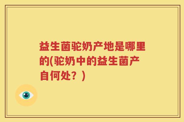 益生菌驼奶产地是哪里的(驼奶中的益生菌产自何处？)