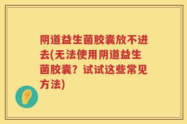 阴道益生菌胶囊放不进去(无法使用阴道益生菌胶囊？试试这些常见方法)