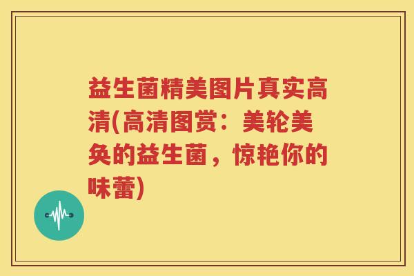 益生菌精美图片真实高清(高清图赏：美轮美奂的益生菌，惊艳你的味蕾)