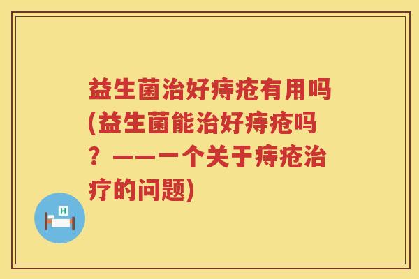 益生菌治好痔疮有用吗(益生菌能治好痔疮吗？——一个关于痔疮治疗的问题)