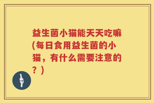 益生菌小猫能天天吃嘛(每日食用益生菌的小猫，有什么需要注意的？)
