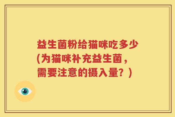 益生菌粉给猫咪吃多少(为猫咪补充益生菌，需要注意的摄入量？)
