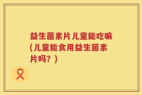 益生菌素片儿童能吃嘛(儿童能食用益生菌素片吗？)
