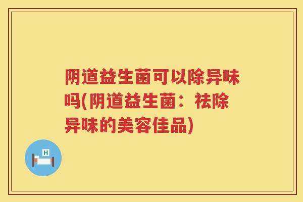 阴道益生菌可以除异味吗(阴道益生菌：祛除异味的美容佳品)