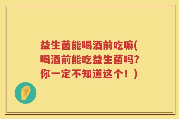 益生菌能喝酒前吃嘛(喝酒前能吃益生菌吗？你一定不知道这个！)