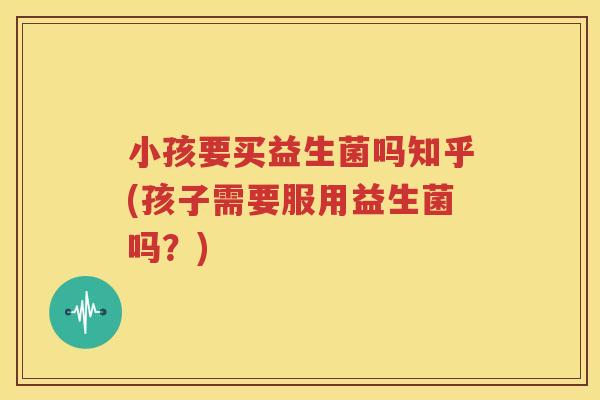 小孩要买益生菌吗知乎(孩子需要服用益生菌吗？)