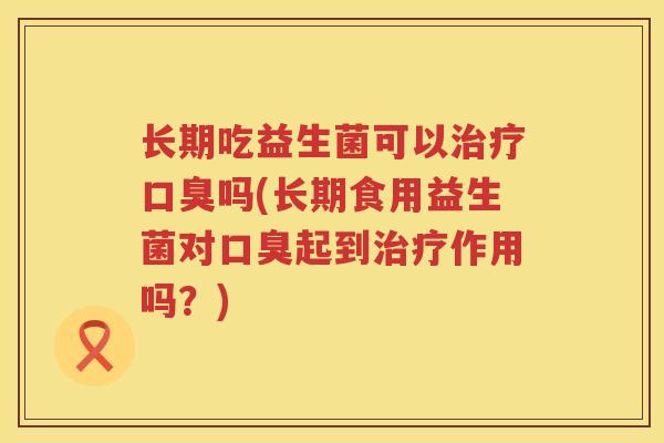长期吃益生菌可以治疗口臭吗(长期食用益生菌对口臭起到治疗作用吗？)