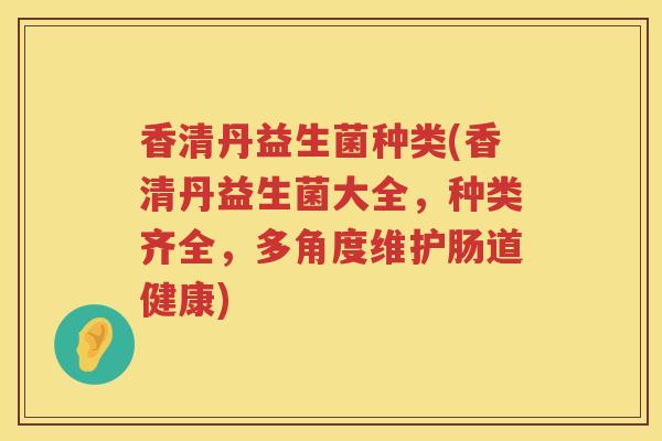 香清丹益生菌种类(香清丹益生菌大全，种类齐全，多角度维护肠道健康)