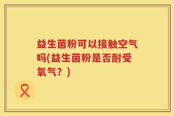 益生菌粉可以接触空气吗(益生菌粉是否耐受氧气？)