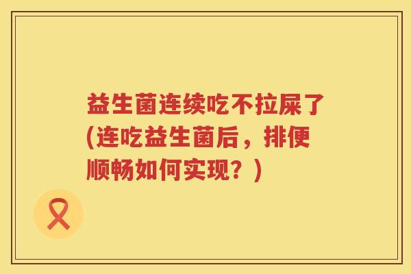 益生菌连续吃不拉屎了(连吃益生菌后，排便顺畅如何实现？)