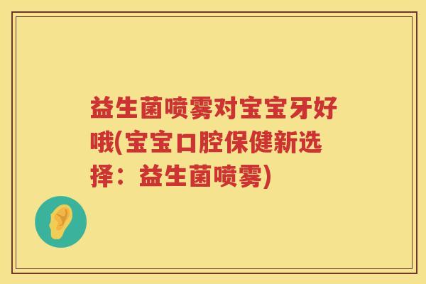 益生菌喷雾对宝宝牙好哦(宝宝口腔保健新选择：益生菌喷雾)