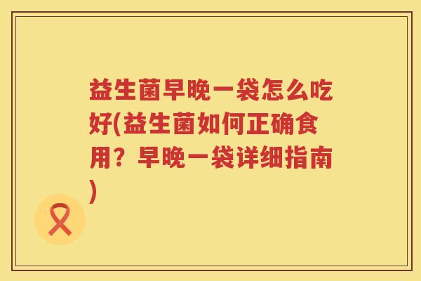 益生菌早晚一袋怎么吃好(益生菌如何正确食用？早晚一袋详细指南)