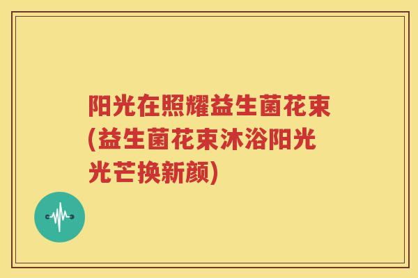 阳光在照耀益生菌花束(益生菌花束沐浴阳光光芒换新颜)