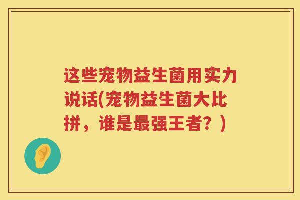 这些宠物益生菌用实力说话(宠物益生菌大比拼，谁是最强王者？)
