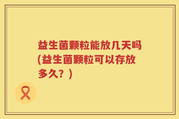 益生菌颗粒能放几天吗(益生菌颗粒可以存放多久？)