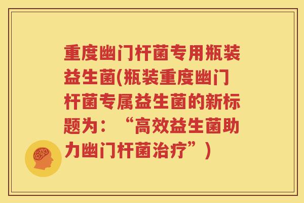 重度幽门杆菌专用瓶装益生菌(瓶装重度幽门杆菌专属益生菌的新标题为：“高效益生菌助力幽门杆菌治疗”)