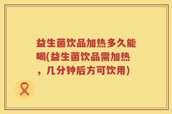 益生菌饮品加热多久能喝(益生菌饮品需加热，几分钟后方可饮用)