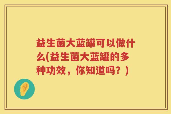 益生菌大蓝罐可以做什么(益生菌大蓝罐的多种功效，你知道吗？)