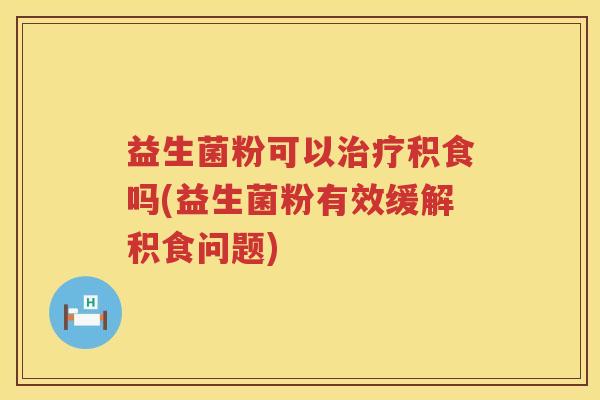 益生菌粉可以治疗积食吗(益生菌粉有效缓解积食问题)