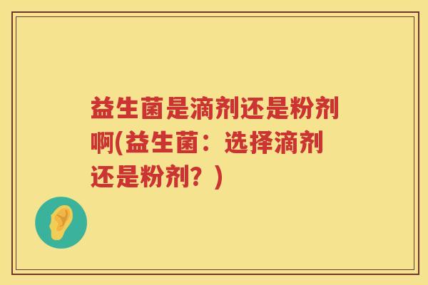 益生菌是滴剂还是粉剂啊(益生菌：选择滴剂还是粉剂？)