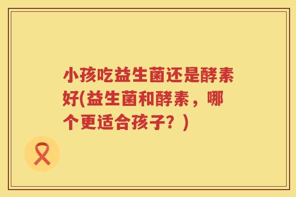 小孩吃益生菌还是酵素好(益生菌和酵素，哪个更适合孩子？)