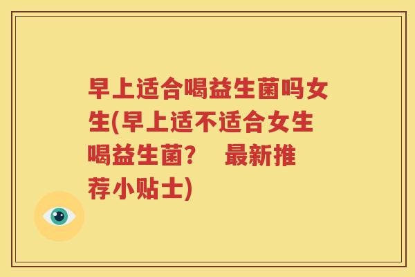 早上适合喝益生菌吗女生(早上适不适合女生喝益生菌？  最新推荐小贴士)