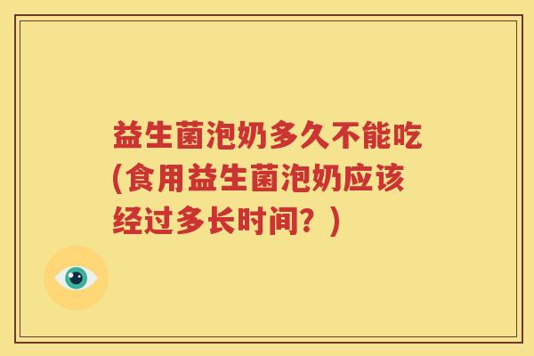 益生菌泡奶多久不能吃(食用益生菌泡奶应该经过多长时间？)