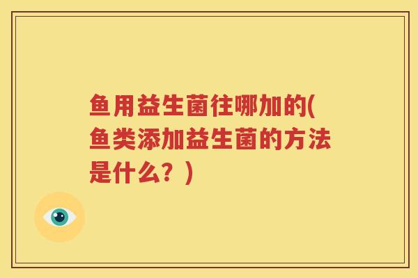 鱼用益生菌往哪加的(鱼类添加益生菌的方法是什么？)