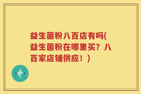 益生菌粉八百店有吗(益生菌粉在哪里买？八百家店铺供应！)